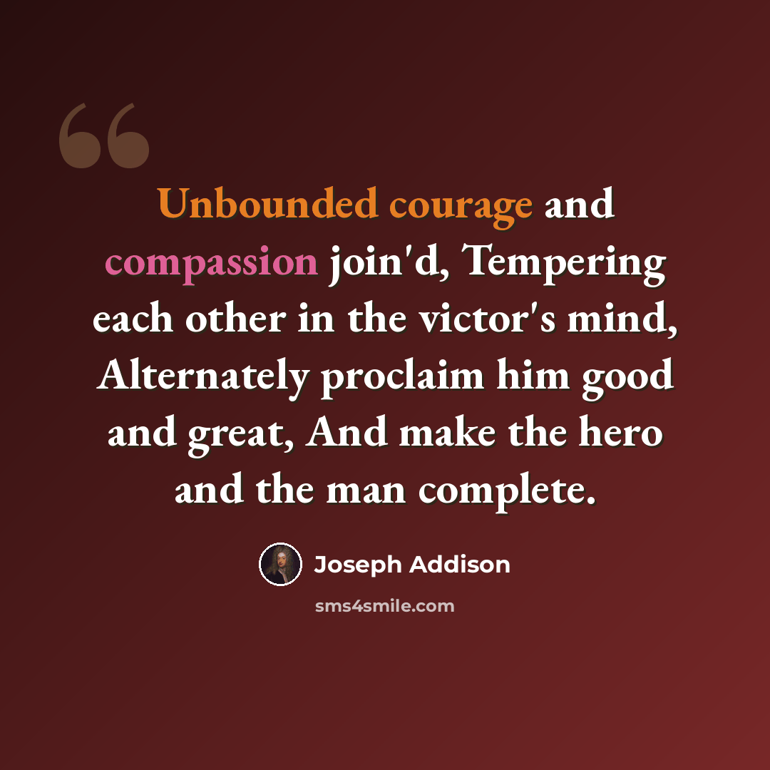 “Unbounded courage and compassion join'd, Tempering each other in the victor's mind, Alternately proclaim him good and great, And make the hero and the man complete.” quote by Joseph Addison