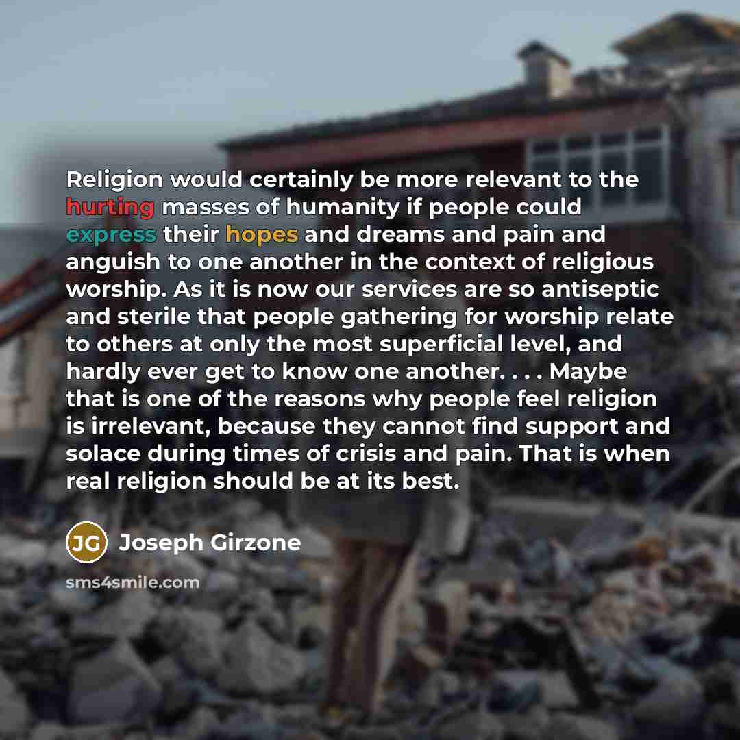 “Religion would certainly be more relevant to the hurting masses of humanity if people could express their hopes and dreams and pain and anguish to one another in the context of religious worship. As it is now our services are so antiseptic and sterile that people gathering for worship relate to…” quote by Joseph Girzone