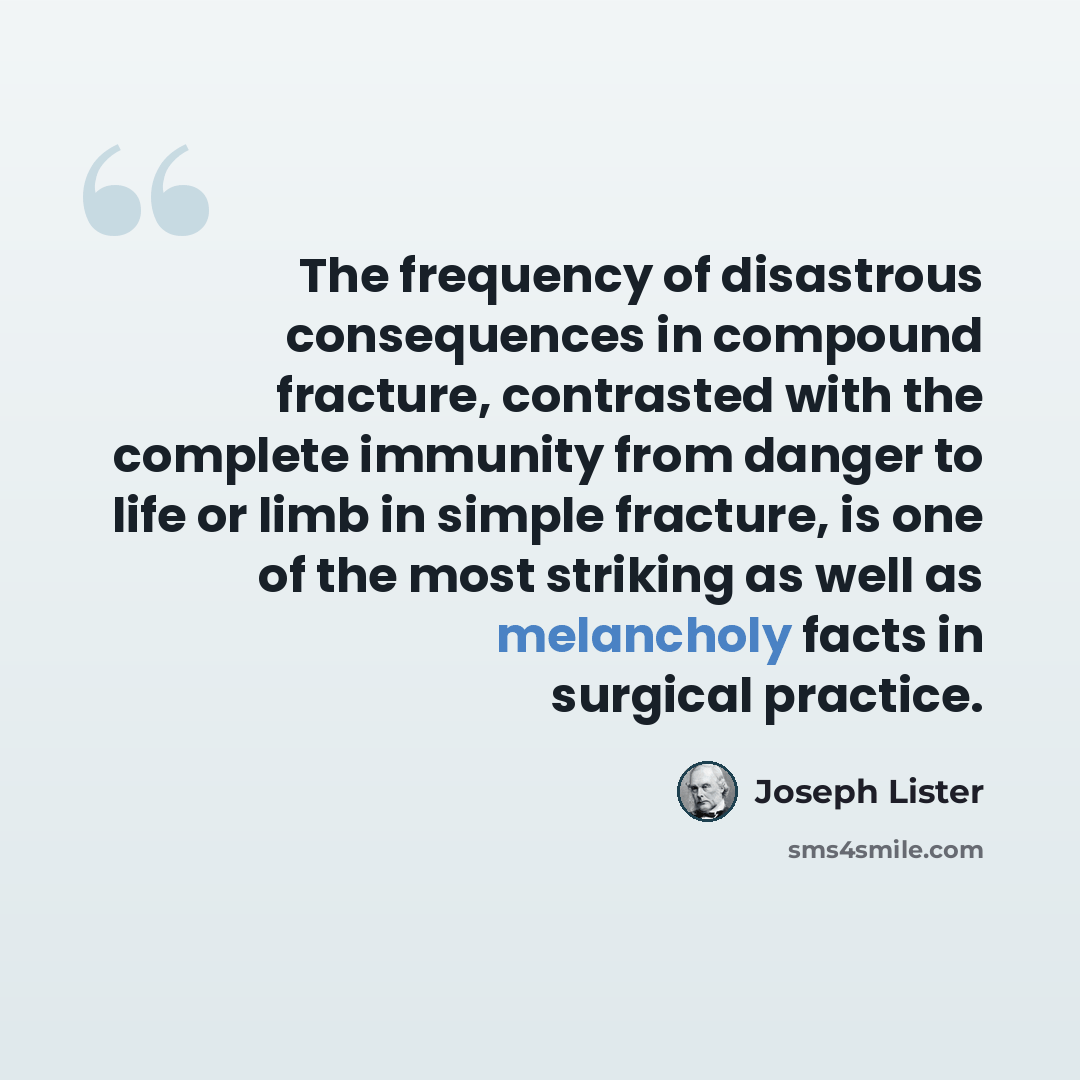 “The frequency of disastrous consequences in compound fracture, contrasted with the complete immunity from danger to life or limb in simple fracture, is one of the most striking as well as melancholy facts in surgical practice.” quote by Joseph Lister