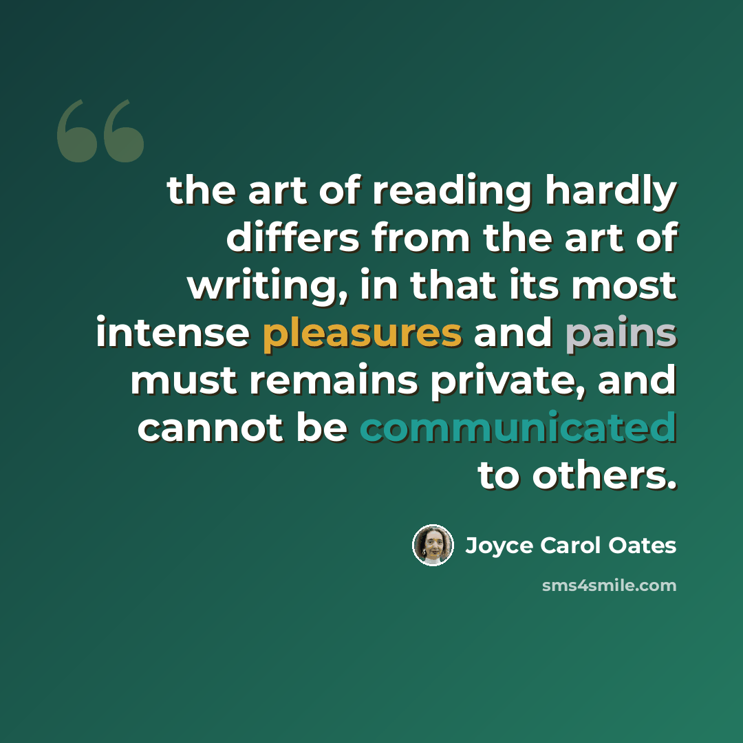 “the art of reading hardly differs from the art of writing, in that its most intense pleasures and pains must remains private, and cannot be communicated to others.” quote by Joyce Carol Oates