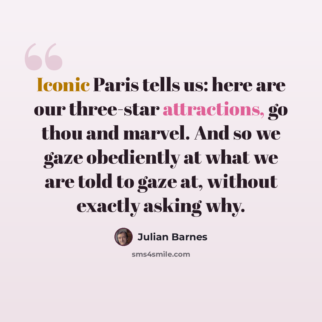 “Iconic Paris tells us: here are our three-star attractions, go thou and marvel. And so we gaze obediently at what we are told to gaze at, without exactly asking why.” quote by Julian Barnes