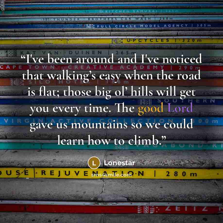 “I've been around and I've noticed that walking’s easy when the road is flat; those big ol’ hills will get you every time. The good Lord gave us mountains so we could learn how to climb.” quote by Lonestar