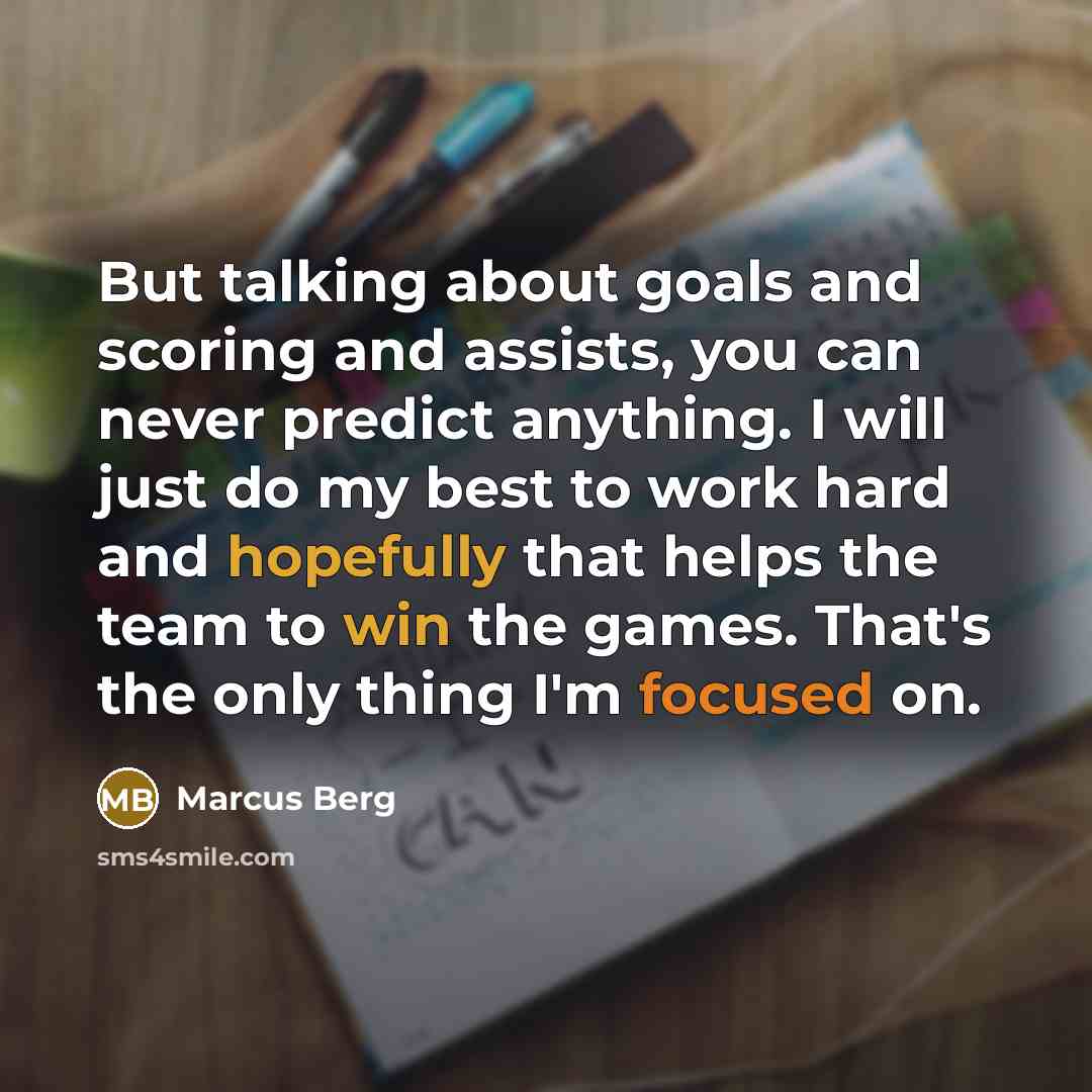 “But talking about goals and scoring and assists, you can never predict anything. I will just do my best to work hard and hopefully that helps the team to win the games. That's the only thing I'm focused on.” quote by Marcus Berg