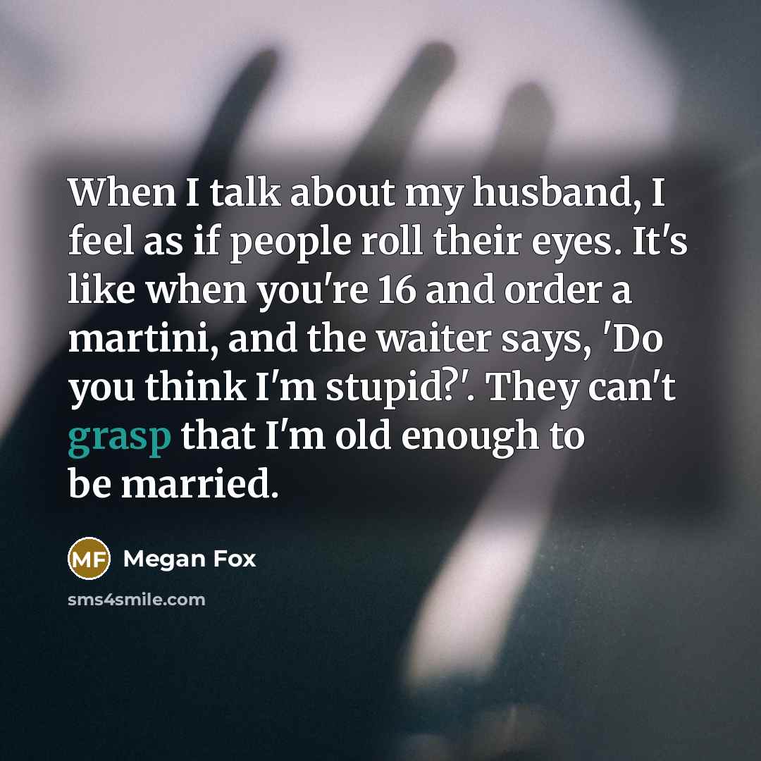 “When I talk about my husband, I feel as if people roll their eyes. It's like when you're 16 and order a martini, and the waiter says, 'Do you think I'm stupid?'. They can't grasp that I'm old enough to be married.” quote by Megan Fox