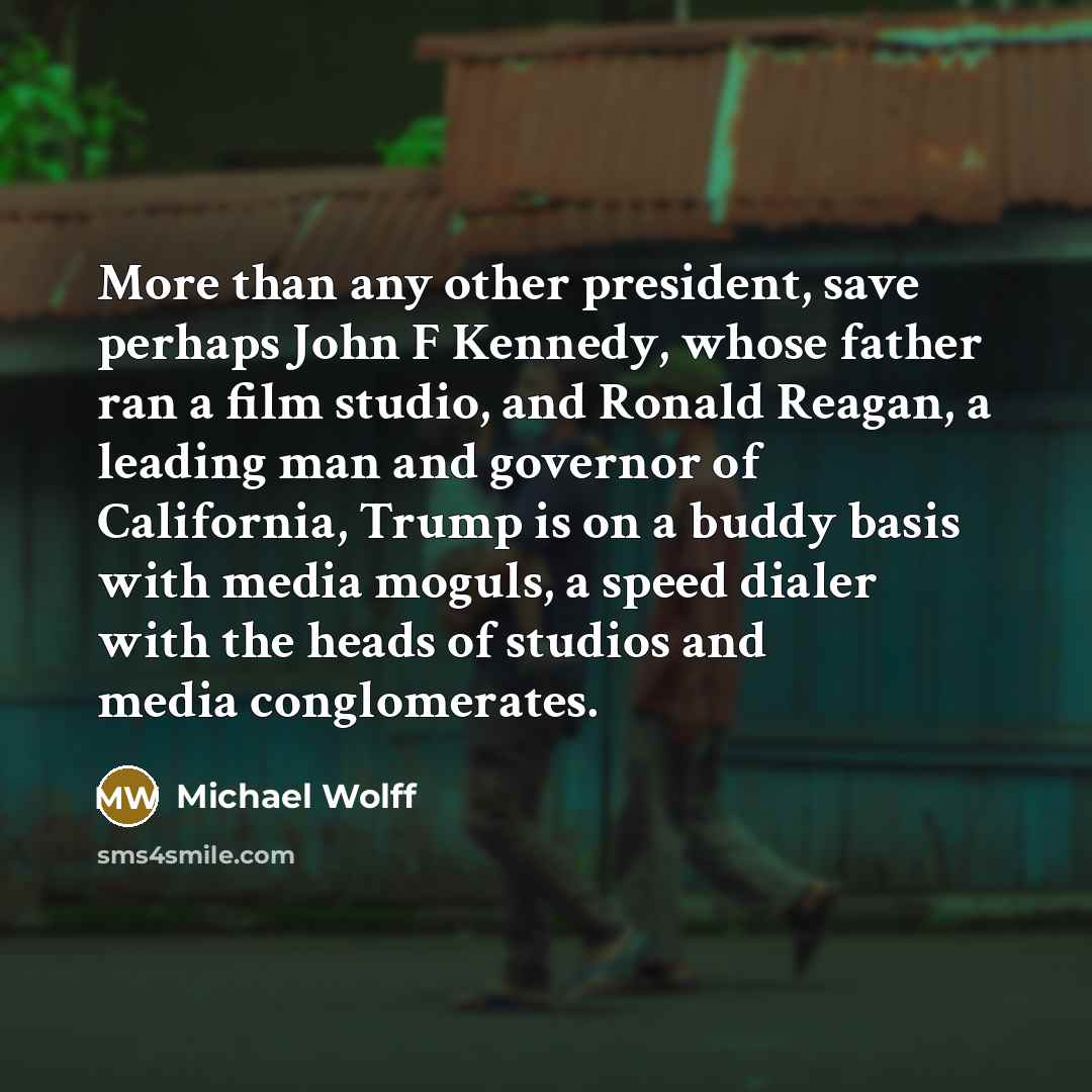 “More than any other president, save perhaps John F Kennedy, whose father ran a film studio, and Ronald Reagan, a leading man and governor of California, Trump is on a buddy basis with media moguls, a speed dialer with the heads of studios and media conglomerates.” quote by Michael Wolff