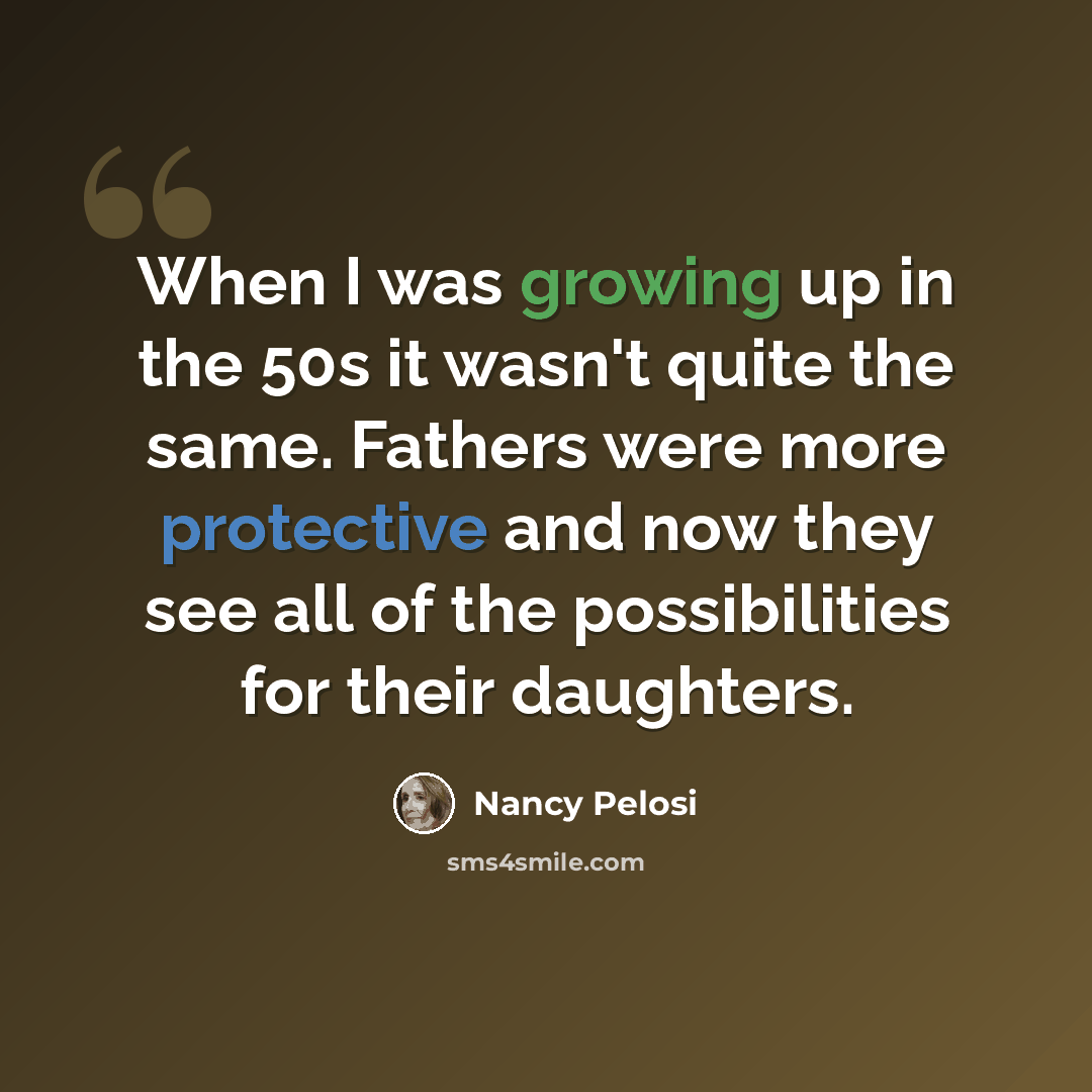 “When I was growing up in the 50s it wasn't quite the same. Fathers were more protective and now they see all of the possibilities for their daughters.” quote by Nancy Pelosi