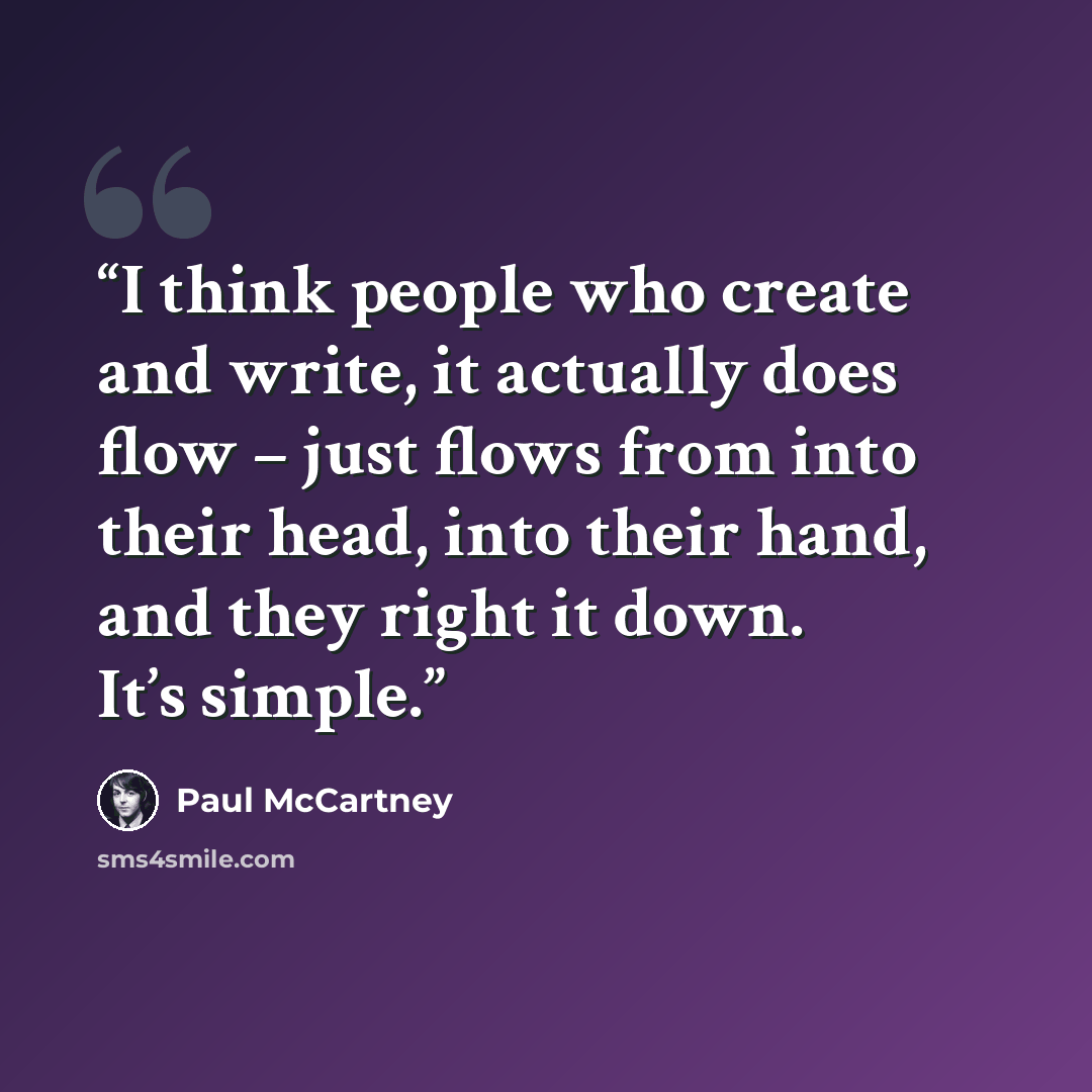 “I think people who create and write, it actually does flow – just flows from into their head, into their hand, and they right it down. It’s simple.” quote by Paul McCartney