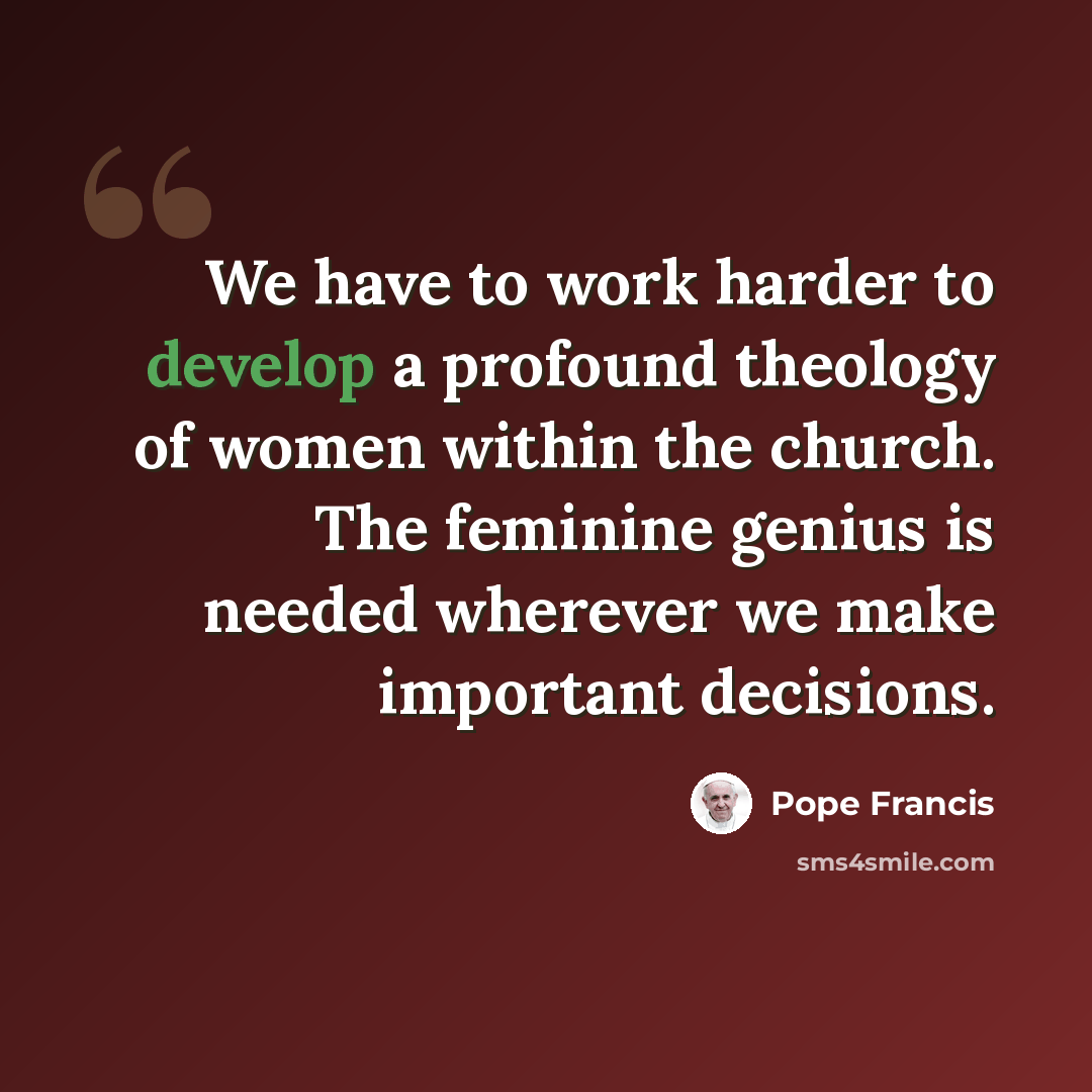 “We have to work harder to develop a profound theology of women within the church. The feminine genius is needed wherever we make important decisions.” quote by Pope Francis