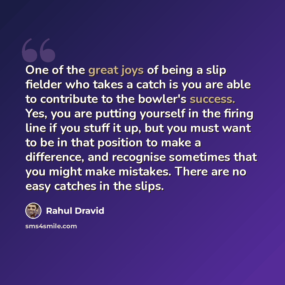 “One of the great joys of being a slip fielder who takes a catch is you are able to contribute to the bowler's success. Yes, you are putting yourself in the firing line if you stuff it up, but you must want to be in that position to make a difference, and recognise sometimes that you might make…” quote by Rahul Dravid