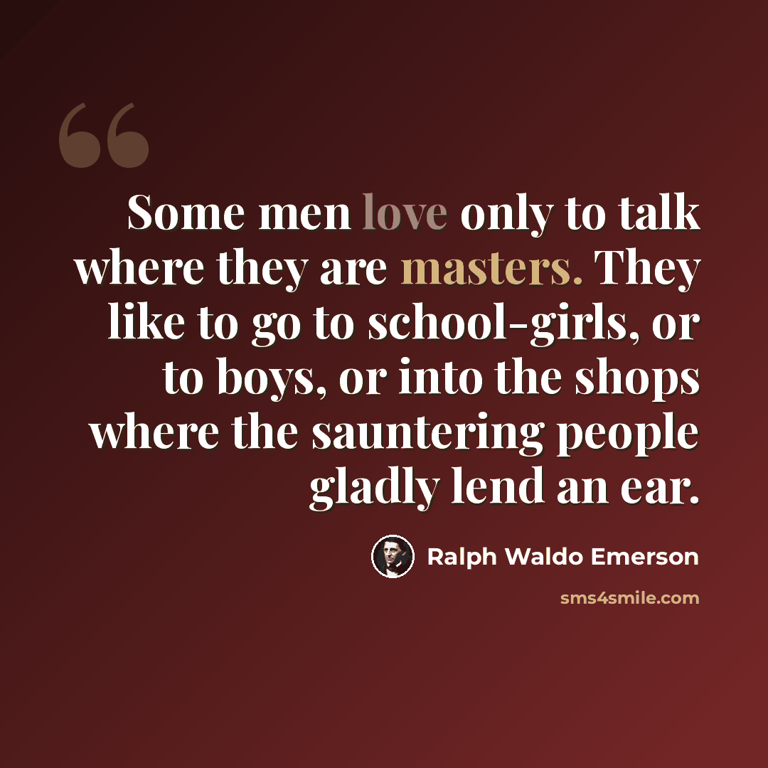 “Some men love only to talk where they are masters. They like to go to school-girls, or to boys, or into the shops where the sauntering people gladly lend an ear.” quote by Ralph Waldo Emerson