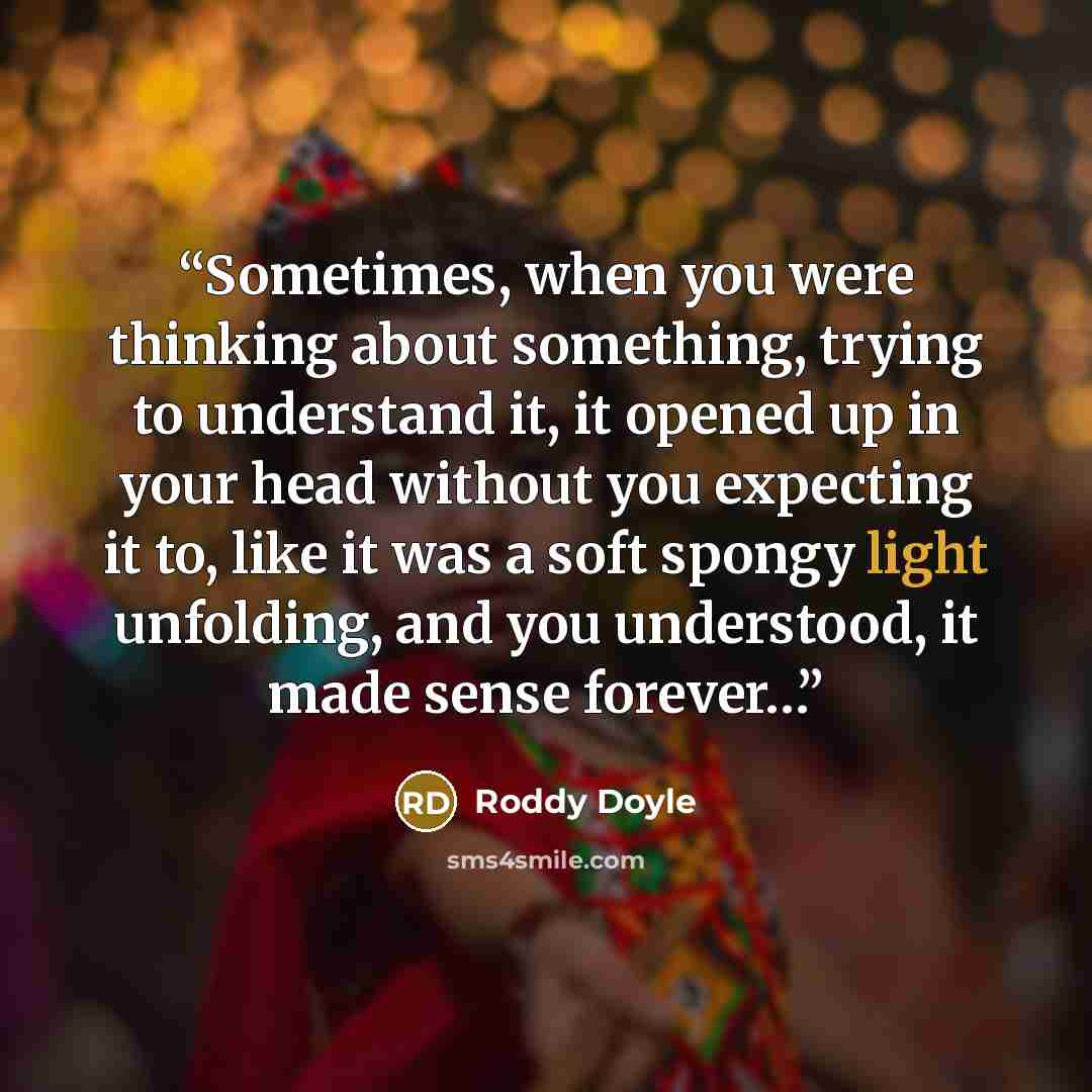 “Sometimes, when you were thinking about something, trying to understand it, it opened up in your head without you expecting it to, like it was a soft spongy light unfolding, and you understood, it made sense forever…” quote by Roddy Doyle