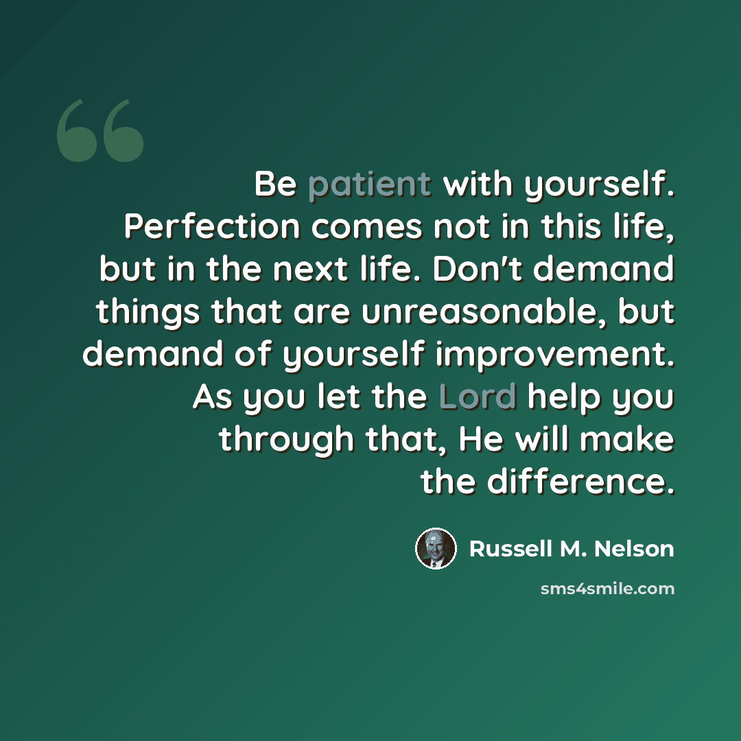 “Be patient with yourself. Perfection comes not in this life, but in the next life. Don't demand things that are unreasonable, but demand of yourself improvement. As you let the Lord help you through that, He will make the difference.” quote by Russell M. Nelson
