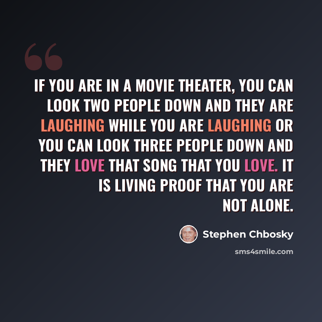 “If you are in a movie theater, you can look two people down and they are laughing while you are laughing or you can look three people down and they love that song that you love. It is living proof that you are not alone.” quote by Stephen Chbosky