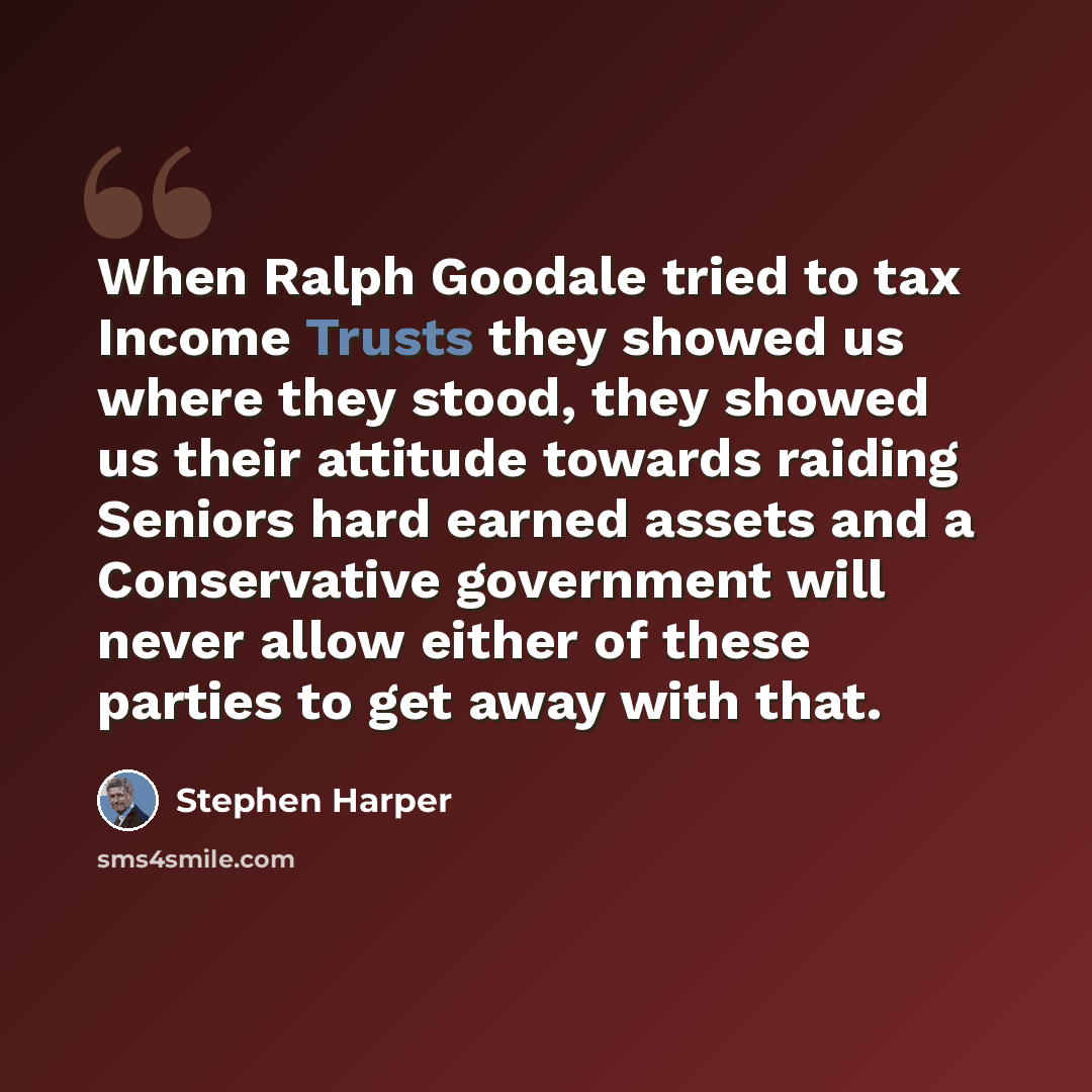 “When Ralph Goodale tried to tax Income Trusts they showed us where they stood, they showed us their attitude towards raiding Seniors hard earned assets and a Conservative government will never allow either of these parties to get away with that.” quote by Stephen Harper
