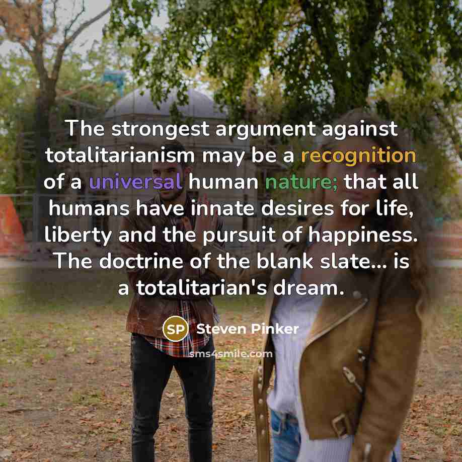 “The strongest argument against totalitarianism may be a recognition of a universal human nature; that all humans have innate desires for life, liberty and the pursuit of happiness. The doctrine of the blank slate... is a totalitarian's dream.” quote by Steven Pinker