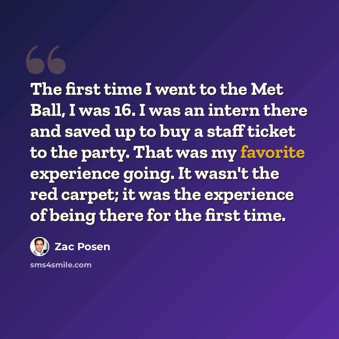 “The first time I went to the Met Ball, I was 16. I was an intern there and saved up to buy a staff ticket to the party. That was my favorite experience going. It wasn't the red carpet; it was the experience of being there for the first time.” quote by Zac Posen