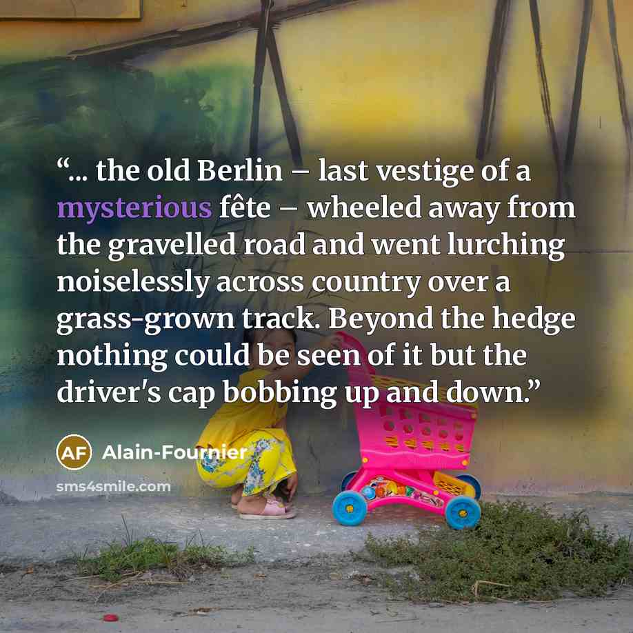 “... the old Berlin – last vestige of a mysterious fête – wheeled away from the gravelled road and went lurching noiselessly across country over a grass-grown track. Beyond the hedge nothing could be seen of it but the driver's cap bobbing up and down.” quote by Alain-Fournier