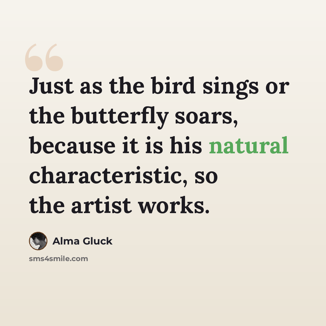 “Just as the bird sings or the butterfly soars, because it is his natural characteristic, so the artist works.” quote by Alma Gluck