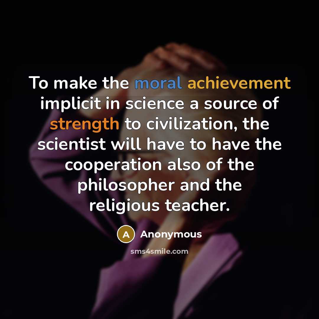 “To make the moral achievement implicit in science a source of strength to civilization, the scientist will have to have the cooperation also of the philosopher and the religious teacher.” quote by Anonymous