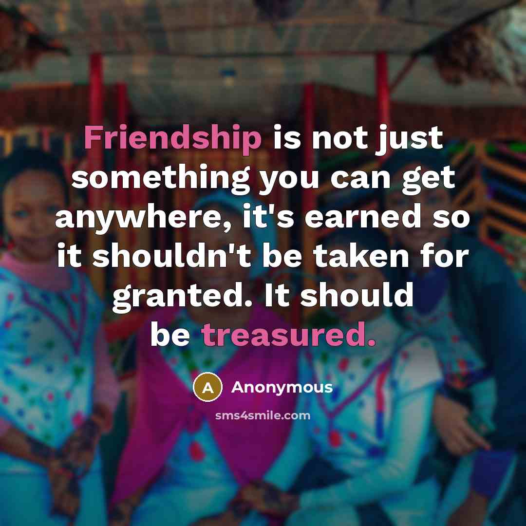 “Friendship is not just something you can get anywhere, it's earned so it shouldn't be taken for granted. It should be treasured.” quote by Anonymous