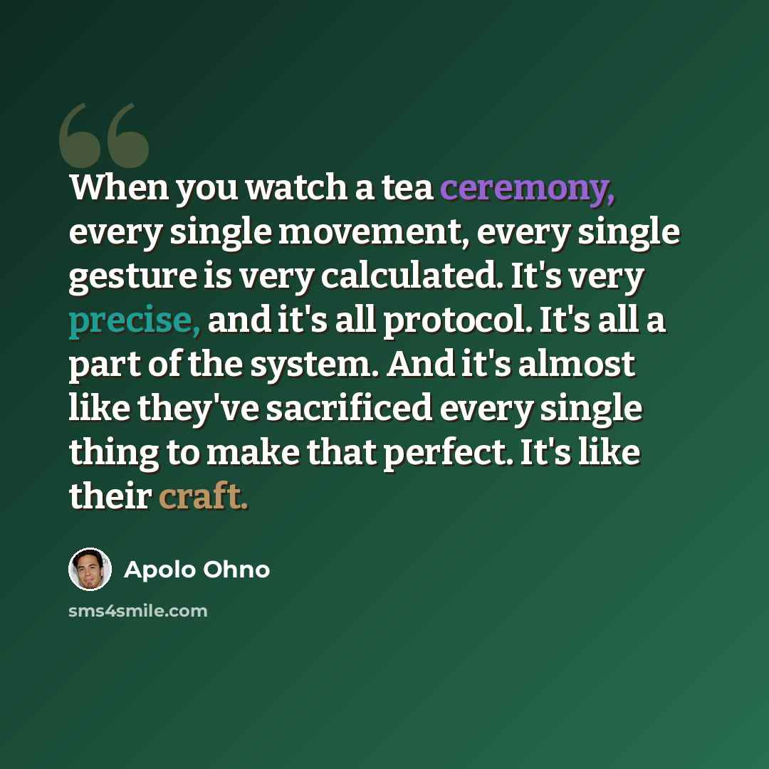“When you watch a tea ceremony, every single movement, every single gesture is very calculated. It's very precise, and it's all protocol. It's all a part of the system. And it's almost like they've sacrificed every single thing to make that perfect. It's like their craft.” quote by Apolo Ohno