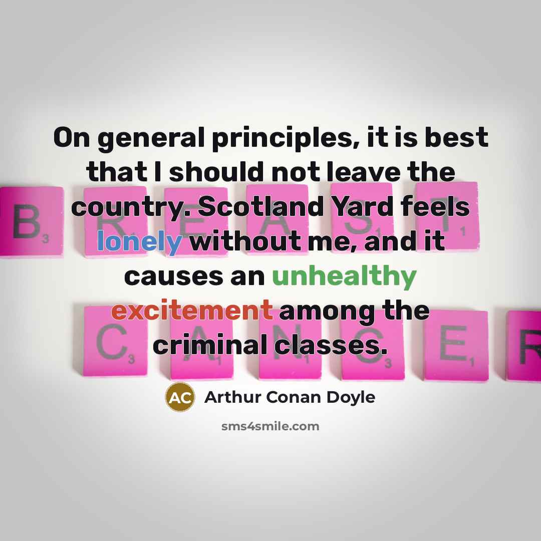 “On general principles, it is best that I should not leave the country. Scotland Yard feels lonely without me, and it causes an unhealthy excitement among the criminal classes.” quote by Arthur Conan Doyle
