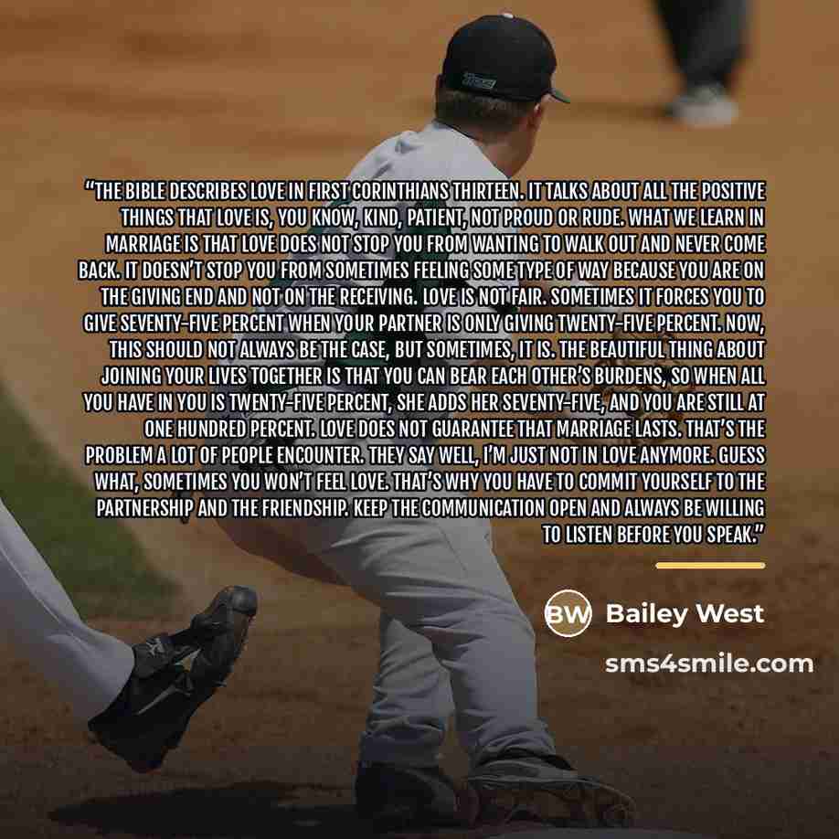 “The Bible describes love in First Corinthians thirteen. It talks about all the positive things that love is, you know, kind, patient, not proud or rude. What we learn in marriage is that love does not stop you from wanting to walk out and never come back. It doesn’t stop you from sometimes feeling…” quote by Bailey West