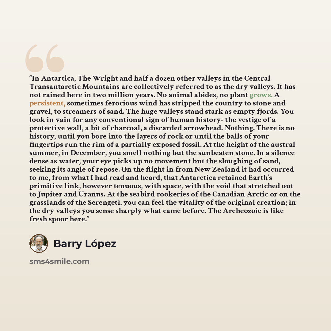 “In Antartica, The Wright and half a dozen other valleys in the Central Transantarctic Mountains are collectively referred to as the dry valleys. It has not rained here in two million years. No animal abides, no plant grows. A persistent, sometimes ferocious wind has stripped the country to stone…” quote by Barry Lopez