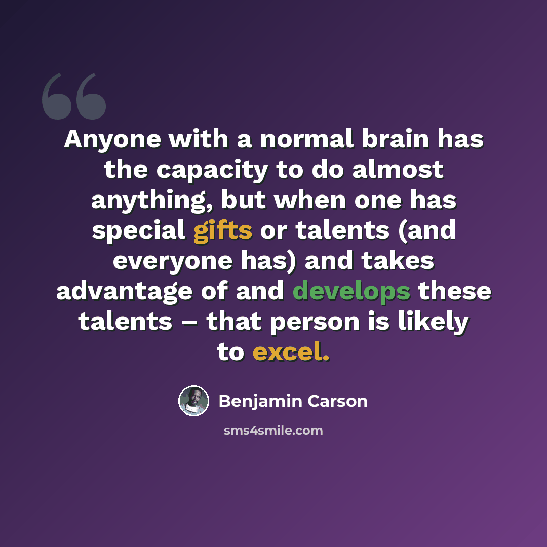 “Anyone with a normal brain has the capacity to do almost anything, but when one has special gifts or talents (and everyone has) and takes advantage of and develops these talents – that person is likely to excel.” quote by Benjamin Carson