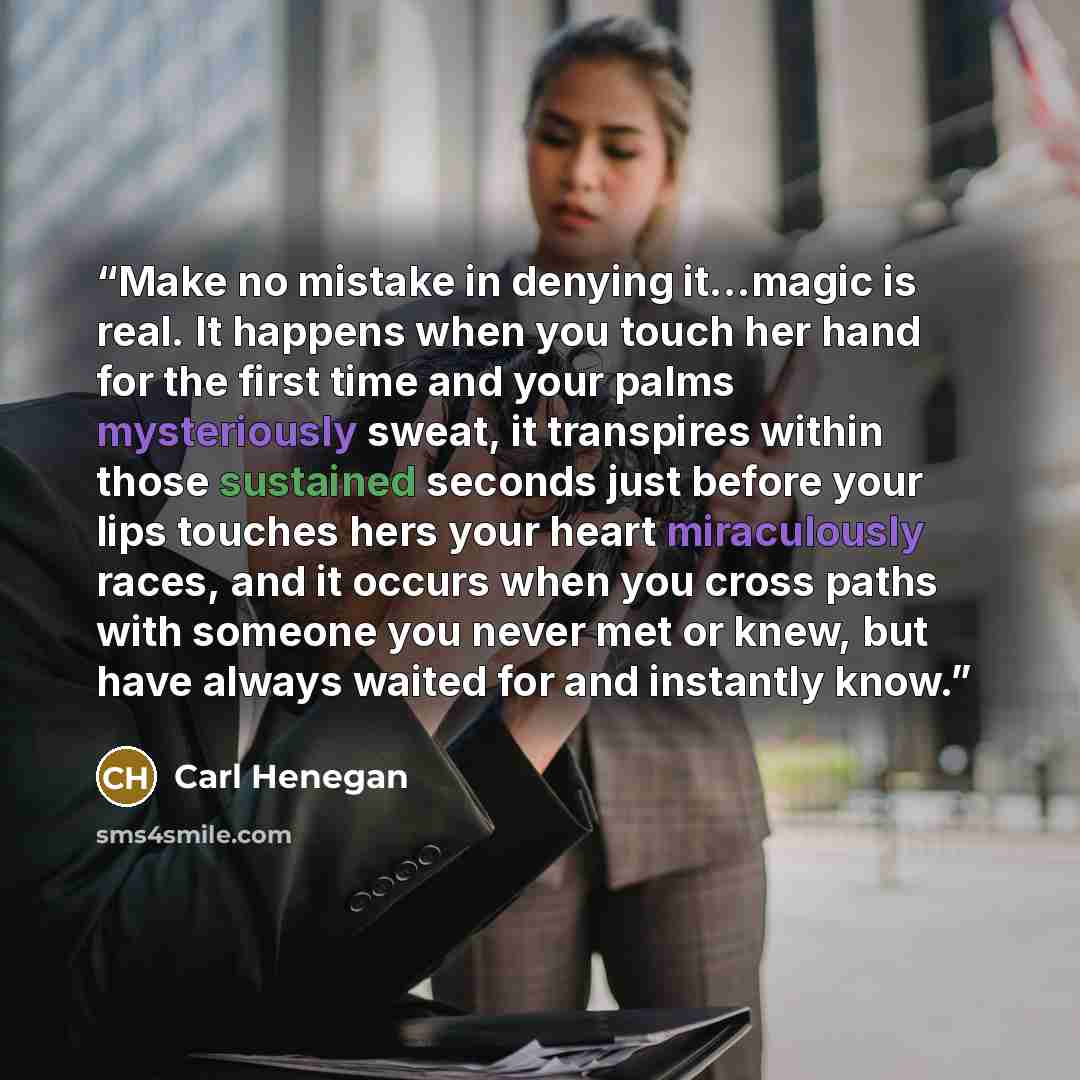 “Make no mistake in denying it…magic is real. It happens when you touch her hand for the first time and your palms mysteriously sweat, it transpires within those sustained seconds just before your lips touches hers your heart miraculously races, and it occurs when you cross paths with someone you…” quote by Carl Henegan