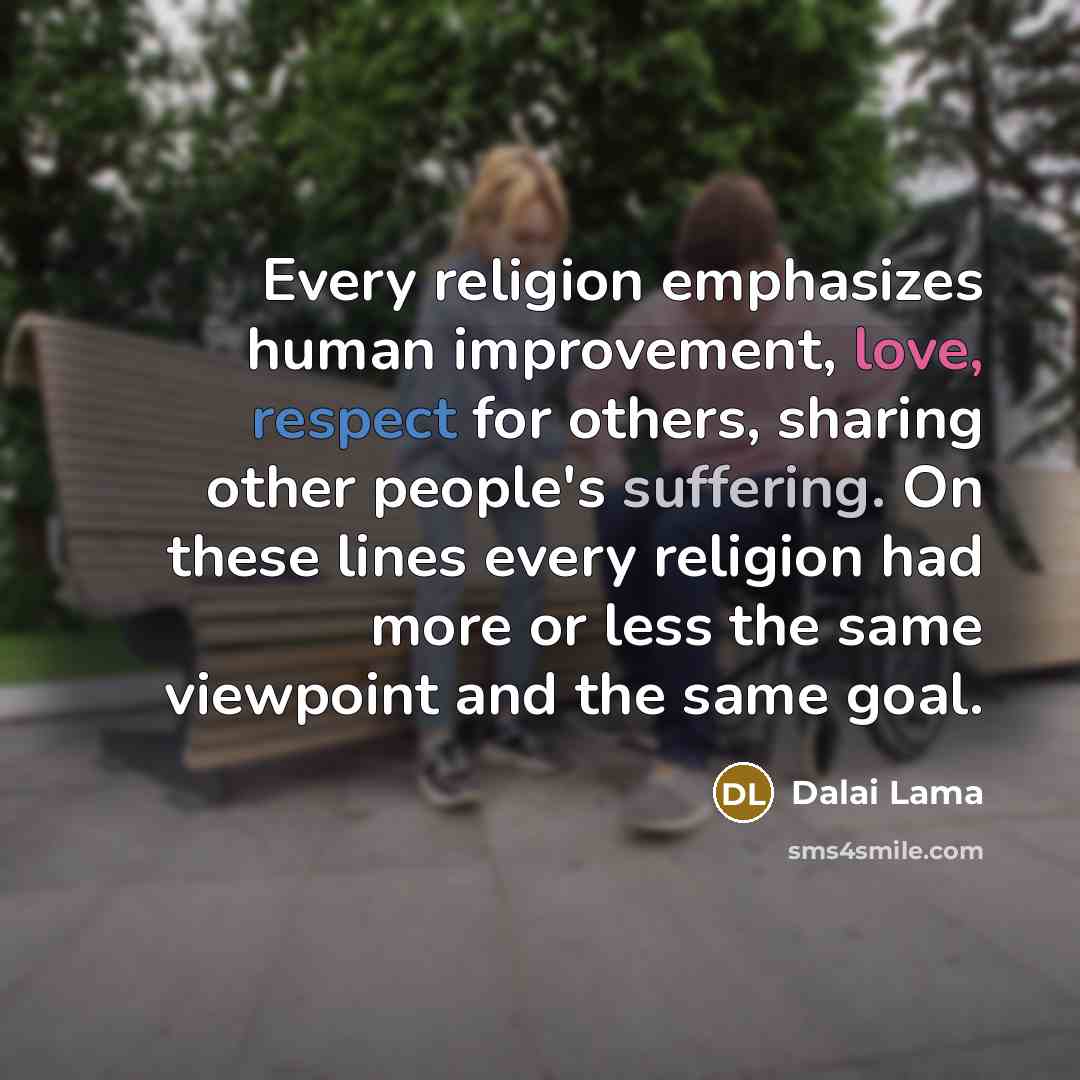 “Every religion emphasizes human improvement, love, respect for others, sharing other people's suffering. On these lines every religion had more or less the same viewpoint and the same goal.” quote by Dalai Lama