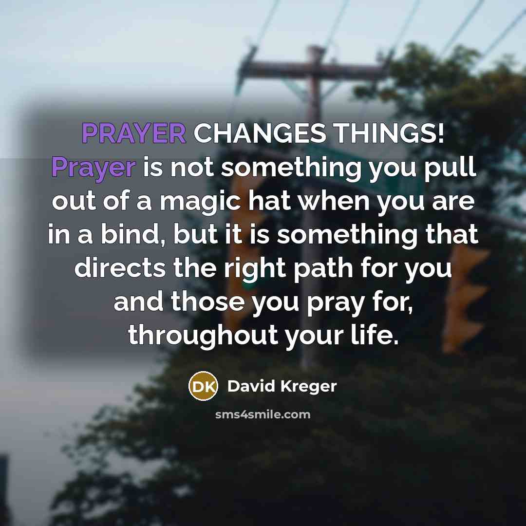 “PRAYER CHANGES THINGS! Prayer is not something you pull out of a magic hat when you are in a bind, but it is something that directs the right path for you and those you pray for, throughout your life.” quote by David Kreger
