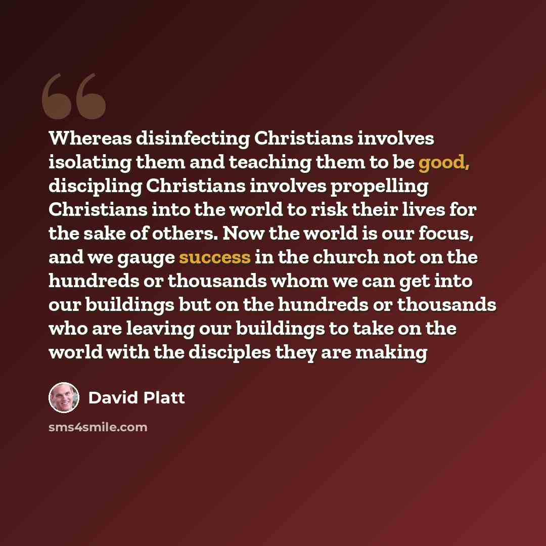 “Whereas disinfecting Christians involves isolating them and teaching them to be good, discipling Christians involves propelling Christians into the world to risk their lives for the sake of others. Now the world is our focus, and we gauge success in the church not on the hundreds or thousands whom…” quote by David Platt