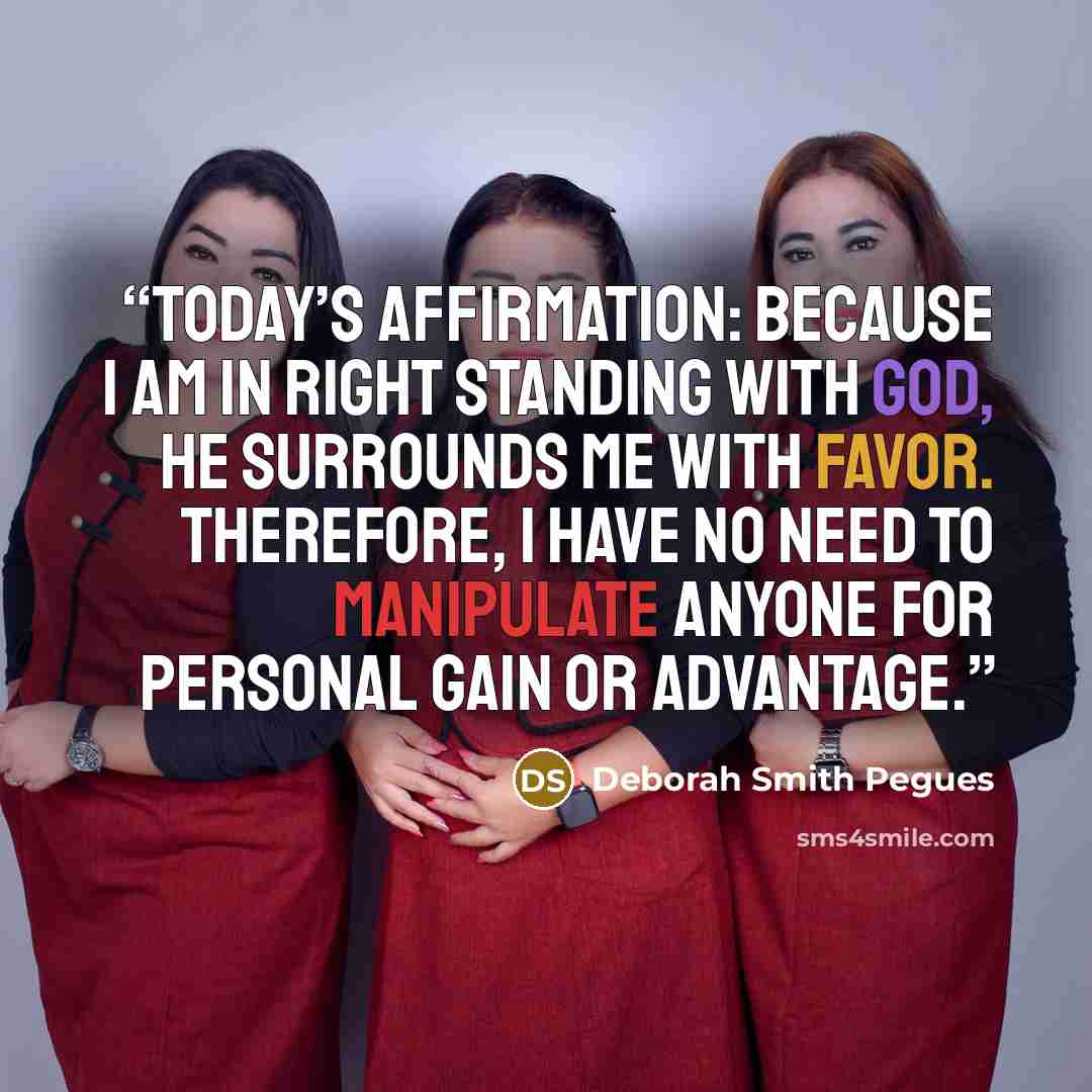 “TODAY’S AFFIRMATION: Because I am in right standing with God, He surrounds me with favor. Therefore, I have no need to manipulate anyone for personal gain or advantage.” quote by Deborah Smith Pegues