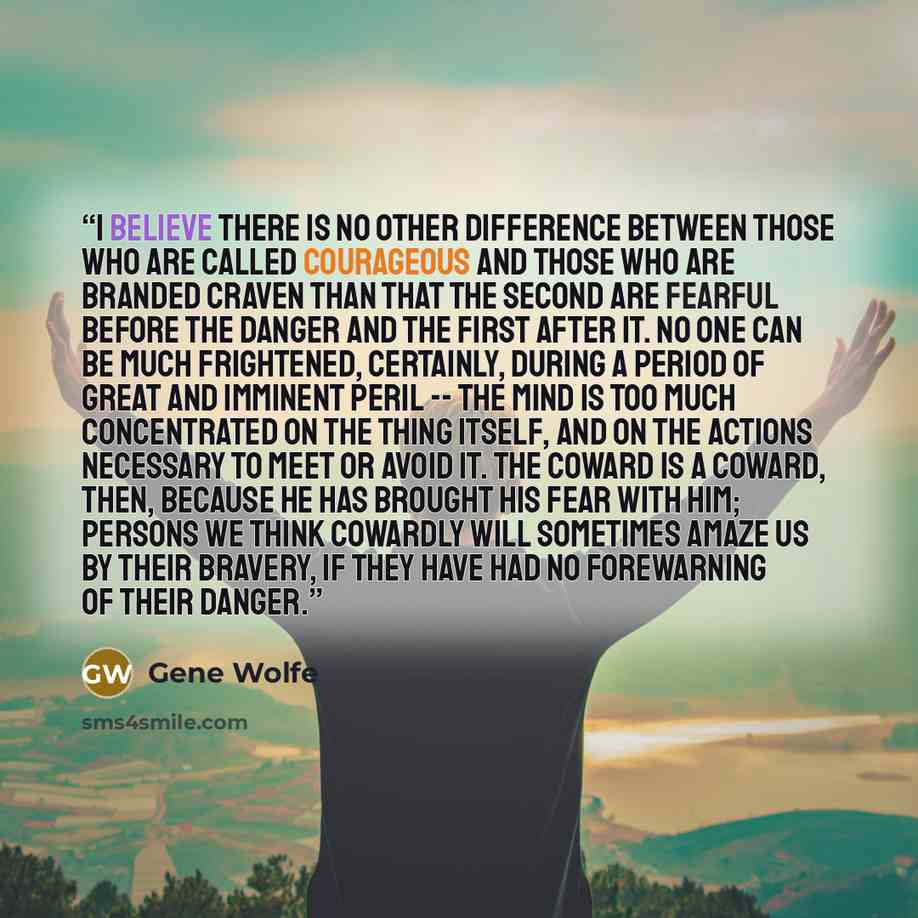 “I believe there is no other difference between those who are called courageous and those who are branded craven than that the second are fearful before the danger and the first after it. No one can be much frightened, certainly, during a period of great and imminent peril -- the mind is too much…” quote by Gene Wolfe