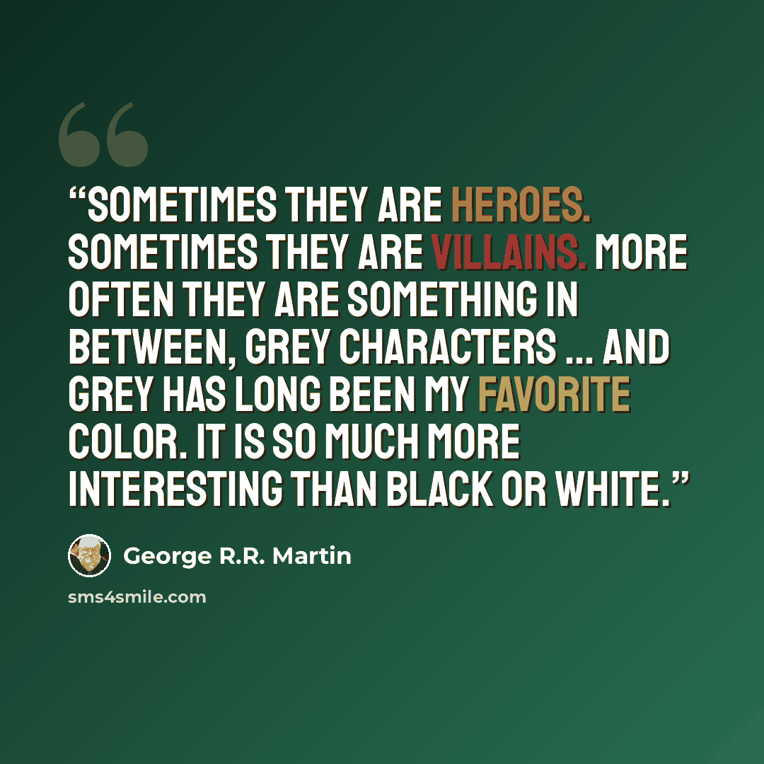 “Sometimes they are heroes. Sometimes they are villains. More often they are something in between, grey characters … and grey has long been my favorite color. It is so much more interesting than black or white.” quote by George R.R. Martin