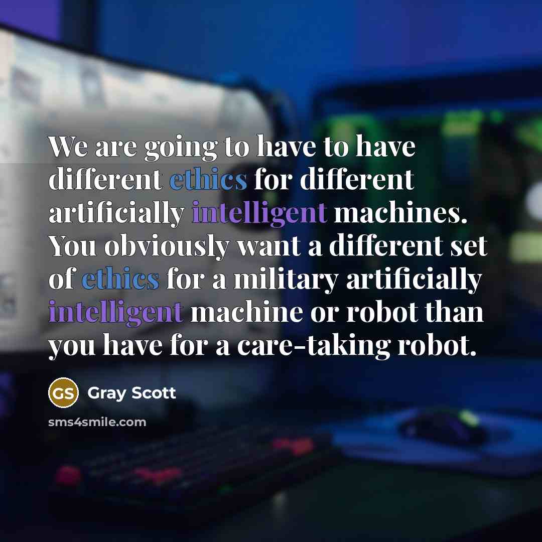 “We are going to have to have different ethics for different artificially intelligent machines. You obviously want a different set of ethics for a military artificially intelligent machine or robot than you have for a care-taking robot.” quote by Gray Scott