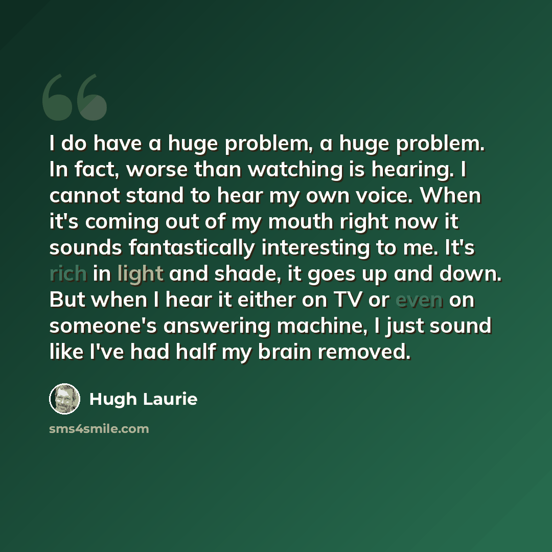 “I do have a huge problem, a huge problem. In fact, worse than watching is hearing. I cannot stand to hear my own voice. When it's coming out of my mouth right now it sounds fantastically interesting to me. It's rich in light and shade, it goes up and down. But when I hear it either on TV or even…” quote by Hugh Laurie