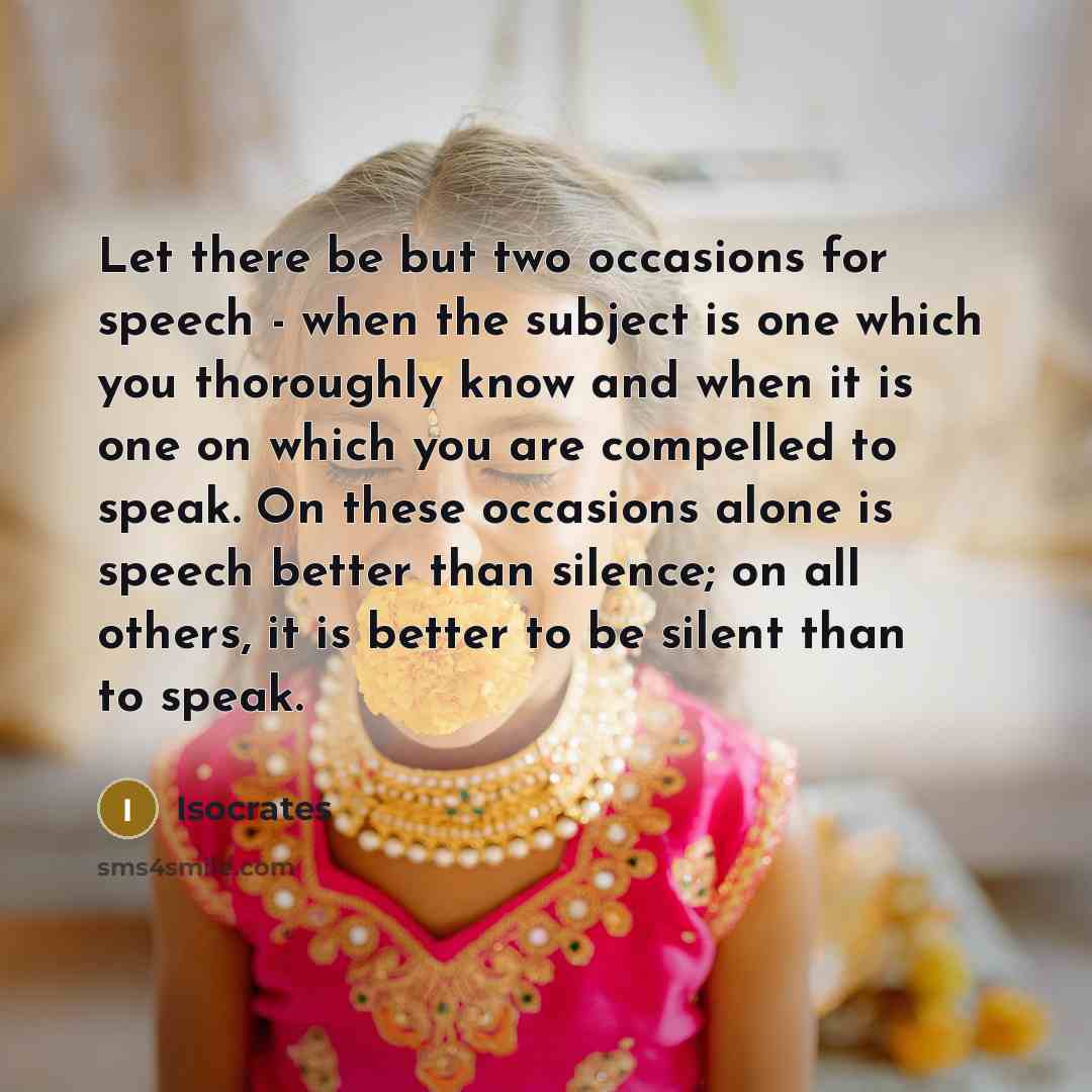 “Let there be but two occasions for speech - when the subject is one which you thoroughly know and when it is one on which you are compelled to speak. On these occasions alone is speech better than silence; on all others, it is better to be silent than to speak.” quote by Isocrates