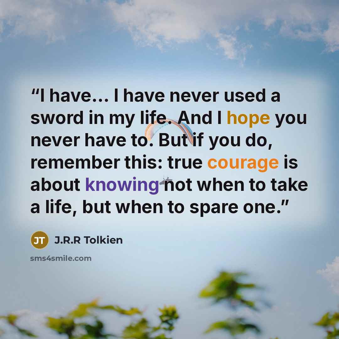 “I have... I have never used a sword in my life. And I hope you never have to. But if you do, remember this: true courage is about knowing not when to take a life, but when to spare one.” quote by J.R.R Tolkien