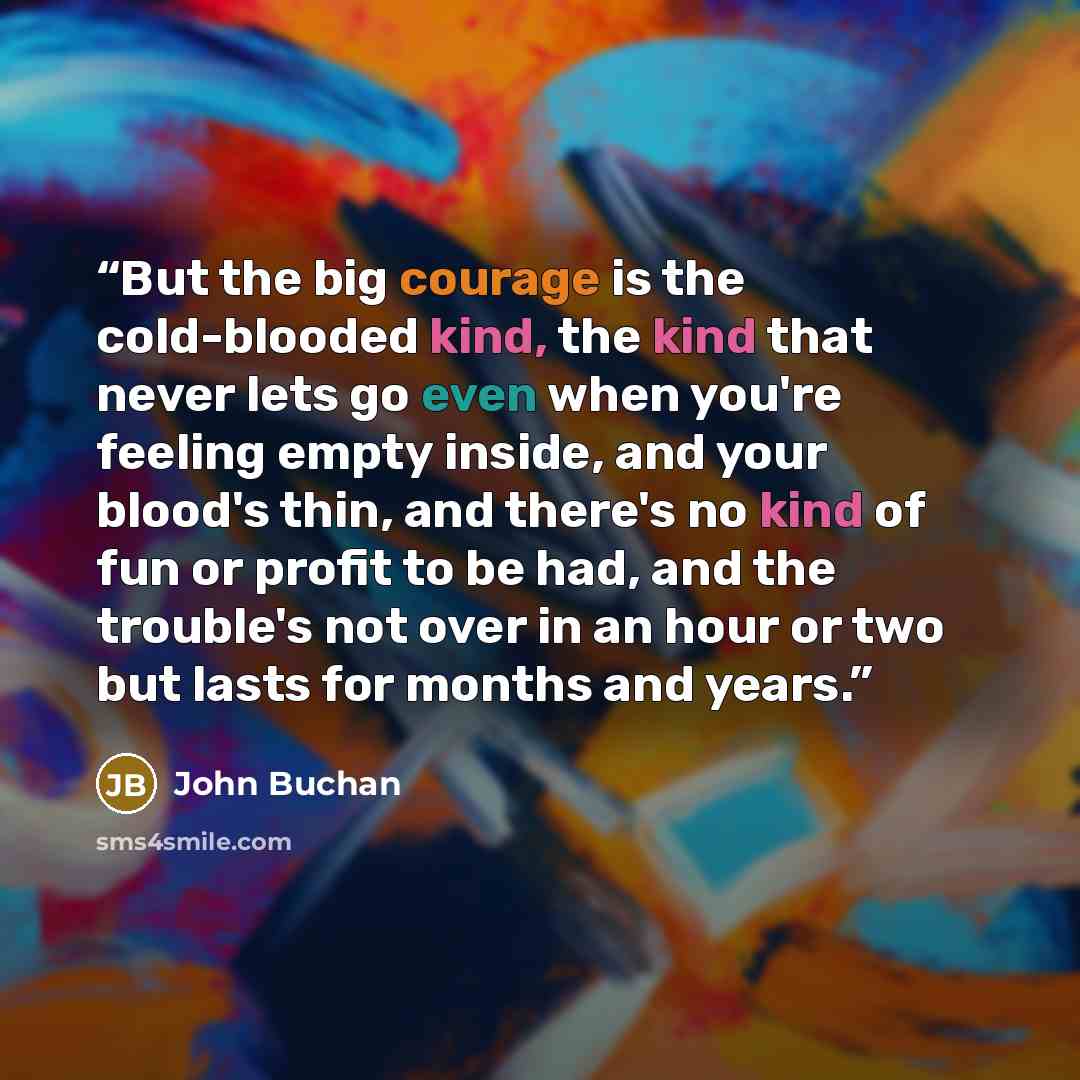 “But the big courage is the cold-blooded kind, the kind that never lets go even when you're feeling empty inside, and your blood's thin, and there's no kind of fun or profit to be had, and the trouble's not over in an hour or two but lasts for months and years.” quote by John Buchan