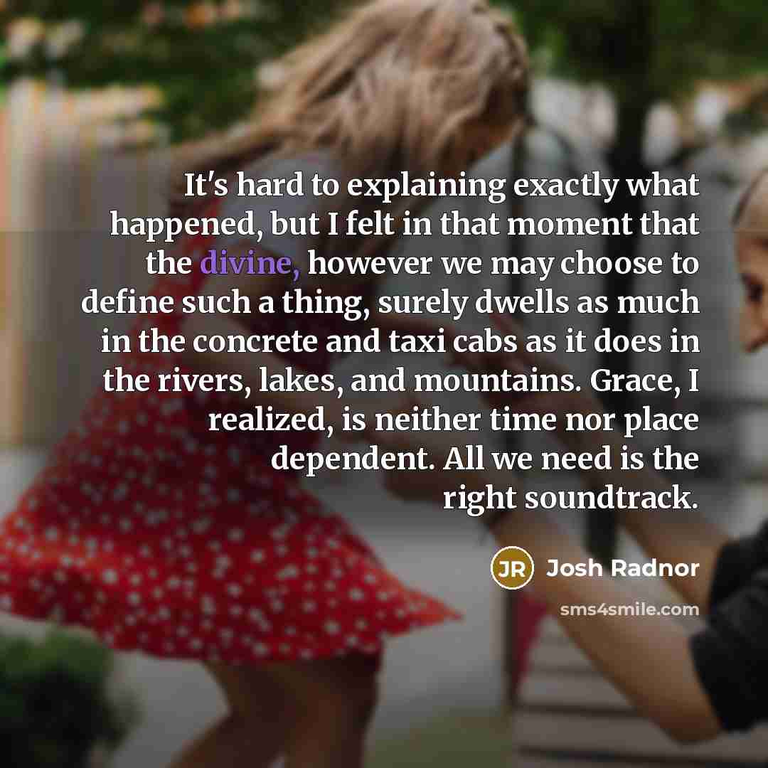 “It's hard to explaining exactly what happened, but I felt in that moment that the divine, however we may choose to define such a thing, surely dwells as much in the concrete and taxi cabs as it does in the rivers, lakes, and mountains. Grace, I realized, is neither time nor place dependent. All we…” quote by Josh Radnor
