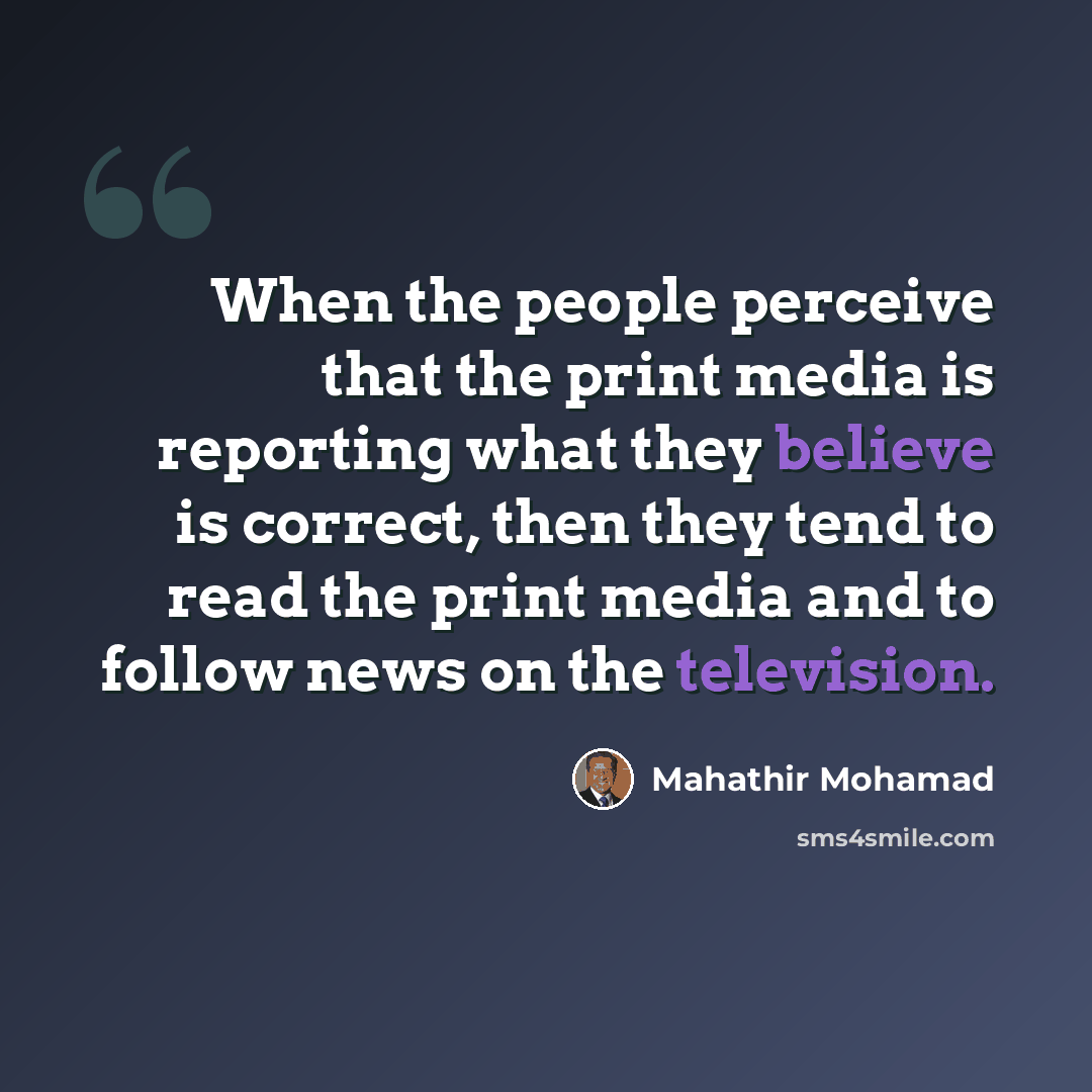 “When the people perceive that the print media is reporting what they believe is correct, then they tend to read the print media and to follow news on the television.” quote by Mahathir Mohamad