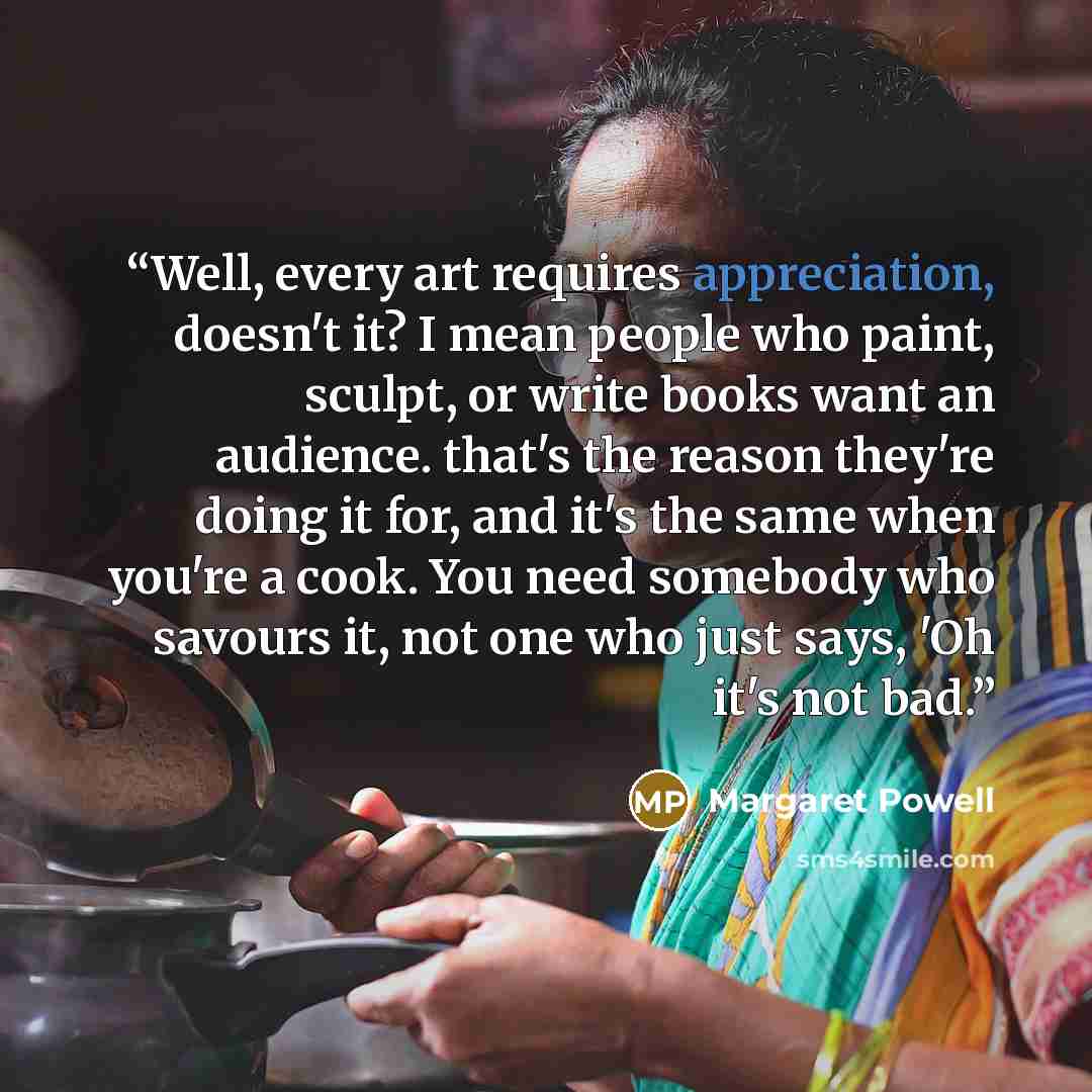 “Well, every art requires appreciation, doesn't it? I mean people who paint, sculpt, or write books want an audience. that's the reason they're doing it for, and it's the same when you're a cook. You need somebody who savours it, not one who just says, 'Oh it's not bad.” quote by Margaret Powell