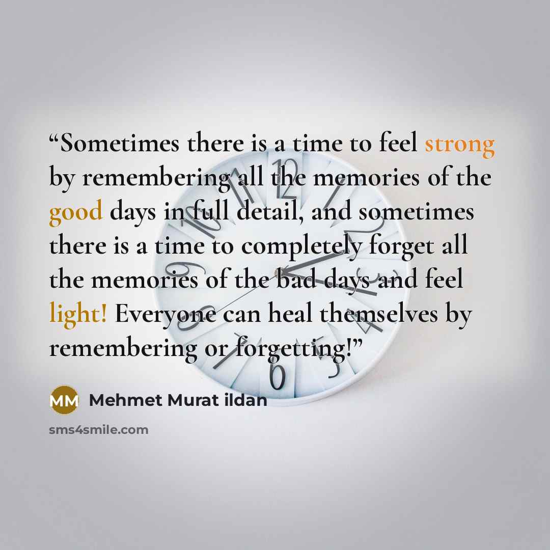 “Sometimes there is a time to feel strong by remembering all the memories of the good days in full detail, and sometimes there is a time to completely forget all the memories of the bad days and feel light! Everyone can heal themselves by remembering or forgetting!” quote by Mehmet Murat ildan