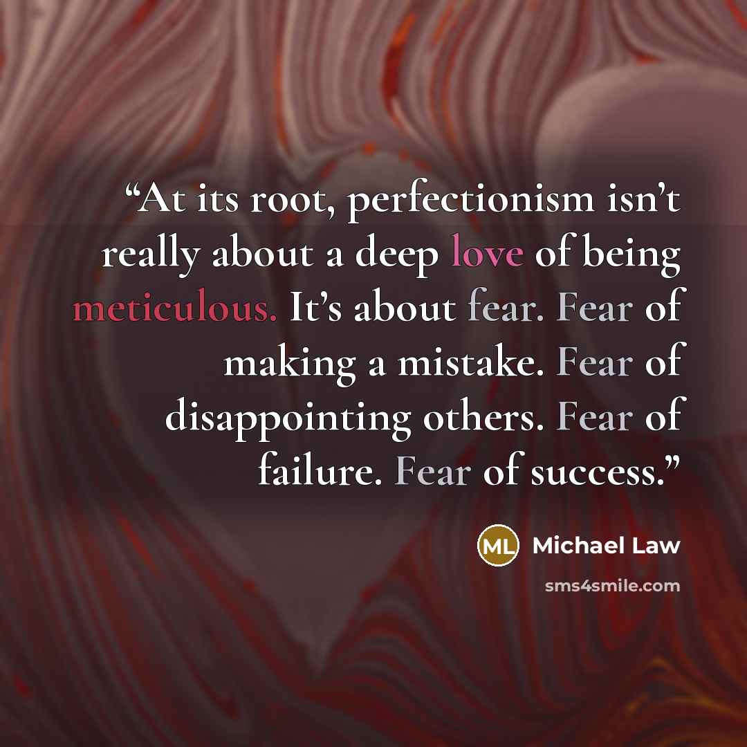 “At its root, perfectionism isn’t really about a deep love of being meticulous. It’s about fear. Fear of making a mistake. Fear of disappointing others. Fear of failure. Fear of success.” quote by Michael Law