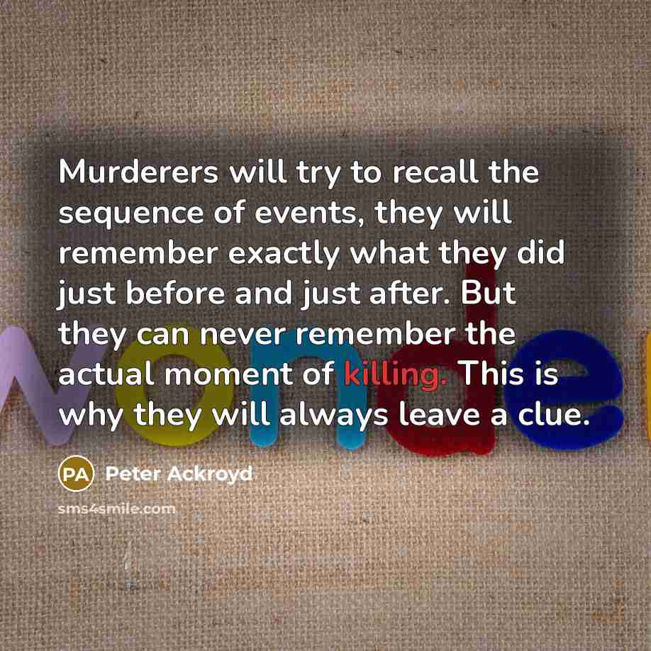 “Murderers will try to recall the sequence of events, they will remember exactly what they did just before and just after. But they can never remember the actual moment of killing. This is why they will always leave a clue.” quote by Peter Ackroyd