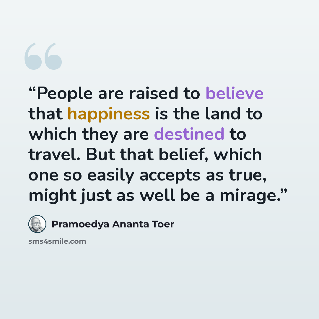 “People are raised to believe that happiness is the land to which they are destined to travel. But that belief, which one so easily accepts as true, might just as well be a mirage.” quote by Pramoedya Ananta Toer