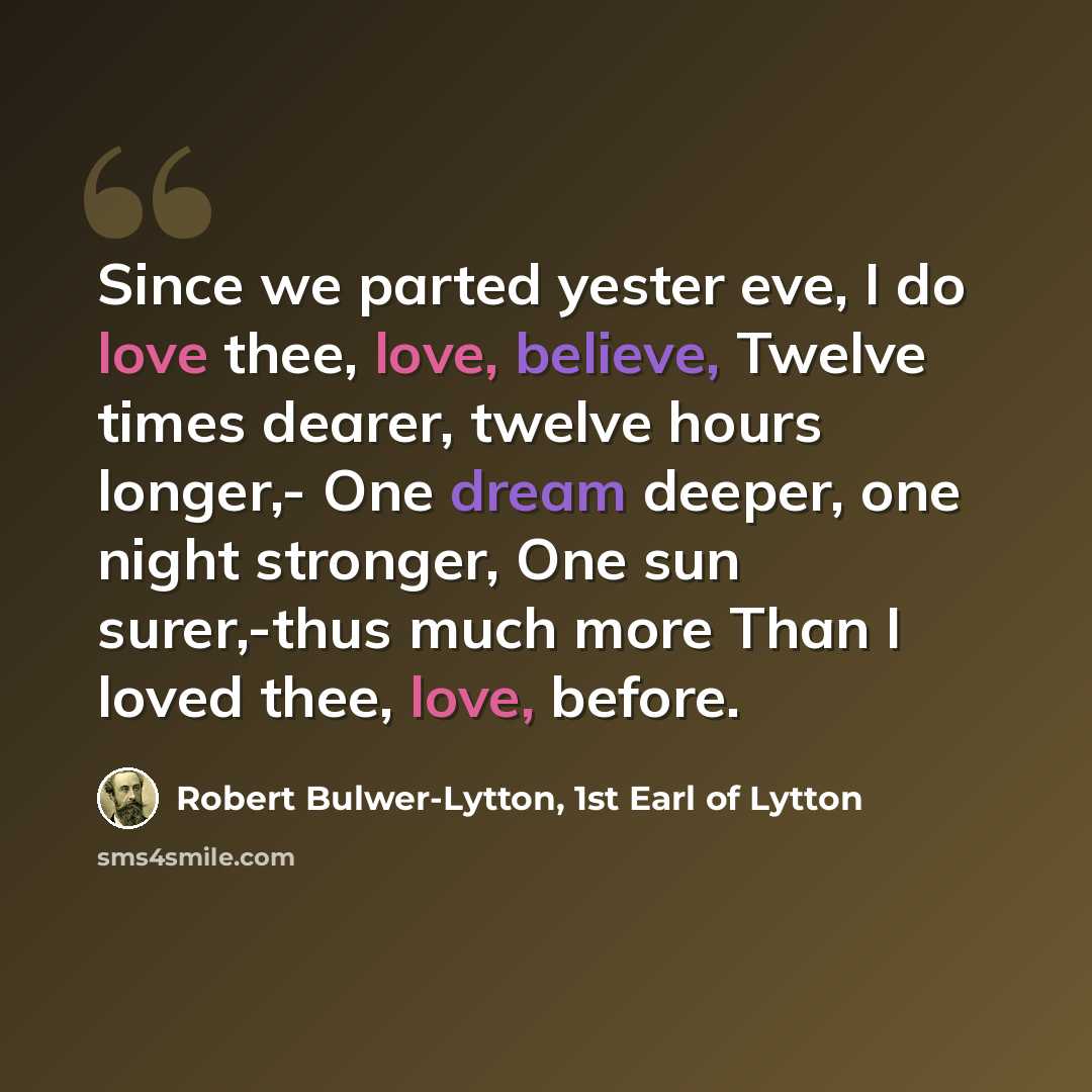 “Since we parted yester eve, I do love thee, love, believe, Twelve times dearer, twelve hours longer,- One dream deeper, one night stronger, One sun surer,-thus much more Than I loved thee, love, before.” quote by Robert Bulwer-Lytton, 1st Earl of Lytton