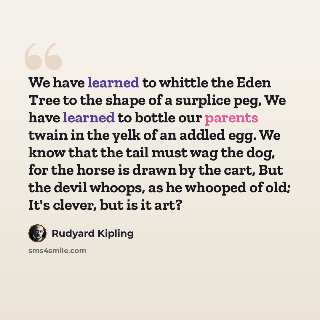 “We have learned to whittle the Eden Tree to the shape of a surplice peg, We have learned to bottle our parents twain in the yelk of an addled egg. We know that the tail must wag the dog, for the horse is drawn by the cart, But the devil whoops, as he whooped of old; It's clever, but is it art?” quote by Rudyard Kipling